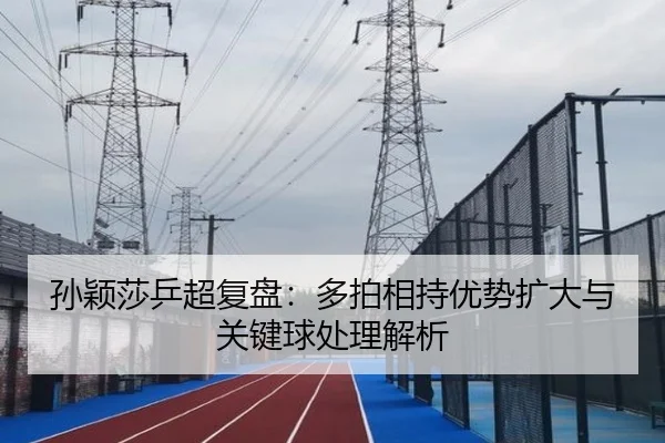 孙颖莎乒超复盘:多拍相持优势扩大与关键球处理解析